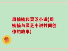 周楠楠和灵芝小说(周楠楠与灵芝小说共同创作的故事)