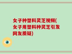女子种塑料灵芝视频(女子用塑料种灵芝引发网友质疑)