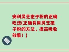 安利灵芝孢子粉的正确吃法(正确食用灵芝孢子粉的方法，提高吸收效果！)