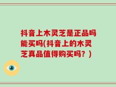 抖音上木灵芝是正品吗能买吗(抖音上的木灵芝真品值得购买吗？)