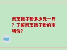灵芝孢子粉多少元一斤？了解灵芝孢子粉的市场价？