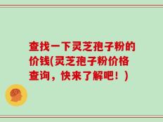 查找一下灵芝孢子粉的价钱(灵芝孢子粉价格查询，快来了解吧！)
