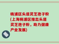 杨浦区头道灵芝孢子粉(上海杨浦区推出头道灵芝孢子粉，助力健康产业发展)