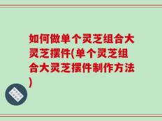 如何做单个灵芝组合大灵芝摆件(单个灵芝组合大灵芝摆件制作方法)