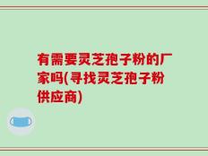 有需要灵芝孢子粉的厂家吗(寻找灵芝孢子粉供应商)