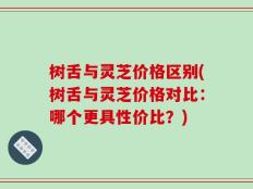 树舌与灵芝价格区别(树舌与灵芝价格对比：哪个更具性价比？)
