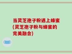 当灵芝孢子粉遇上蜂蜜(灵芝孢子粉与蜂蜜的完美融合)