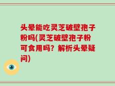 头晕能吃灵芝破壁孢子粉吗(灵芝破壁孢子粉可食用吗？解析头晕疑问)