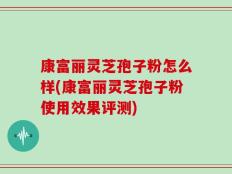 康富丽灵芝孢子粉怎么样(康富丽灵芝孢子粉使用效果评测)