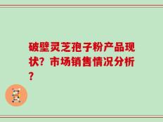 破壁灵芝孢子粉产品现状？市场销售情况分析？