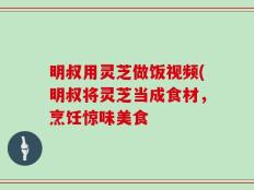 明叔用灵芝做饭视频(明叔将灵芝当成食材，烹饪惊味美食