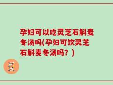 孕妇可以吃灵芝石斛麦冬汤吗(孕妇可饮灵芝石斛麦冬汤吗？)