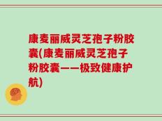 康麦丽威灵芝孢子粉胶囊(康麦丽威灵芝孢子粉胶囊——极致健康护航)