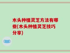木头种植灵芝方法有哪些(木头种植灵芝技巧分享)