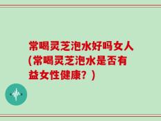 常喝灵芝泡水好吗女人(常喝灵芝泡水是否有益女性健康？)