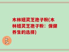 木林妞灵芝孢子粉(木林妞灵芝孢子粉：保健养生的选择)