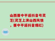 山西晋中平遥抖音号灵芝(灵芝上演山西风情，晋中平遥抖音爆红)