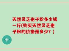 天然灵芝孢子粉多少钱一斤(购买天然灵芝孢子粉的价格是多少？)