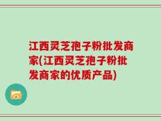江西灵芝孢子粉批发商家(江西灵芝孢子粉批发商家的优质产品)