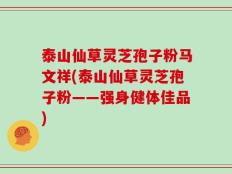 泰山仙草灵芝孢子粉马文祥(泰山仙草灵芝孢子粉——强身健体佳品)