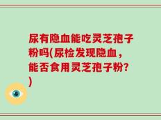 尿有隐血能吃灵芝孢子粉吗(尿检发现隐血，能否食用灵芝孢子粉？)