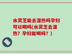 水灵芝能去湿热吗孕妇可以喝吗(水灵芝去湿热？孕妇能喝吗？)