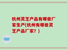 杭州灵芝产品有哪些厂家生产(杭州有哪些灵芝产品厂家？)