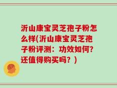沂山康宝灵芝孢子粉怎么样(沂山康宝灵芝孢子粉评测：功效如何？还值得购买吗？)