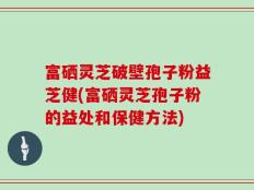 富硒灵芝破壁孢子粉益芝健(富硒灵芝孢子粉的益处和保健方法)