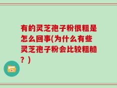 有的灵芝孢子粉很粗是怎么回事(为什么有些灵芝孢子粉会比较粗糙？)