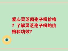 爱心灵芝园孢子粉价格？了解灵芝孢子粉的价格和功效？