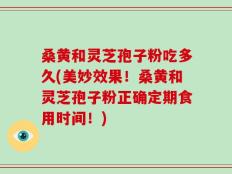 桑黄和灵芝孢子粉吃多久(美妙效果！桑黄和灵芝孢子粉正确定期食用时间！)