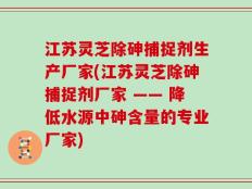 江苏灵芝除砷捕捉剂生产厂家(江苏灵芝除砷捕捉剂厂家 —— 降低水源中砷含量的专业厂家)