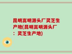 昆明嵩明源头厂灵芝生产地(昆明嵩明源头厂：灵芝生产地)