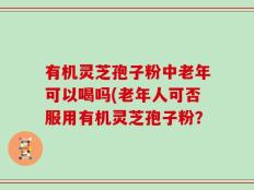 有机灵芝孢子粉中老年可以喝吗(老年人可否服用有机灵芝孢子粉？