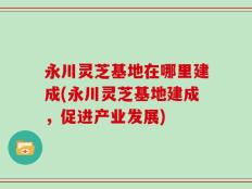 永川灵芝基地在哪里建成(永川灵芝基地建成，促进产业发展)