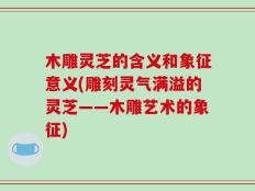 木雕灵芝的含义和象征意义(雕刻灵气满溢的灵芝——木雕艺术的象征)