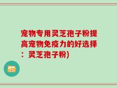 宠物专用灵芝孢子粉提高宠物免疫力的好选择：灵芝孢子粉)