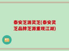 泰安芝源灵芝(泰安灵芝品牌芝源重现江湖)