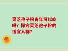灵芝孢子粉青年可以吃吗？探究灵芝孢子粉的适宜人群？
