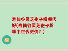 寿仙谷灵芝孢子粉哪代好(寿仙谷灵芝孢子粉哪个世代更优？)
