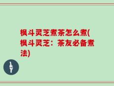 枫斗灵芝煮茶怎么煮(枫斗灵芝：茶友必备煮法)