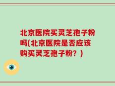 北京医院买灵芝孢子粉吗(北京医院是否应该购买灵芝孢子粉？)