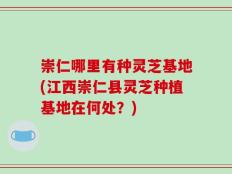 崇仁哪里有种灵芝基地(江西崇仁县灵芝种植基地在何处？)
