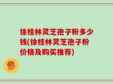 徐桂林灵芝孢子粉多少钱(徐桂林灵芝孢子粉价格及购买推荐)