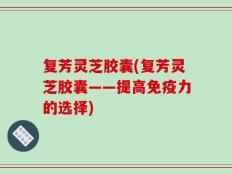 复芳灵芝胶囊(复芳灵芝胶囊——提高免疫力的选择)