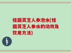 桂圆灵芝人参泡水(桂圆灵芝人参水的功效及饮用方法)