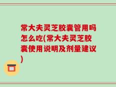 常大夫灵芝胶囊管用吗怎么吃(常大夫灵芝胶囊使用说明及剂量建议)