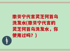 撒贝宁代言灵芝何首乌洗发水(撒贝宁代言的灵芝何首乌洗发水，你使用过吗？)
