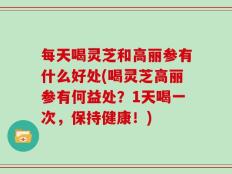 每天喝灵芝和高丽参有什么好处(喝灵芝高丽参有何益处？1天喝一次，保持健康！)